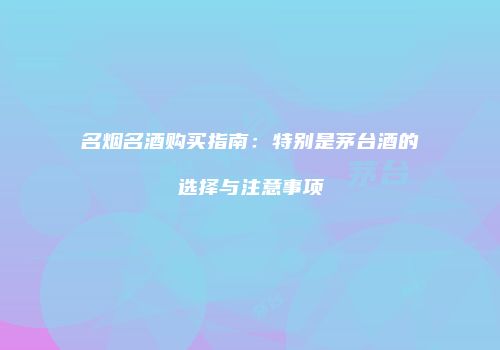 名烟名酒购买指南：特别是茅台酒的选择与注意事项