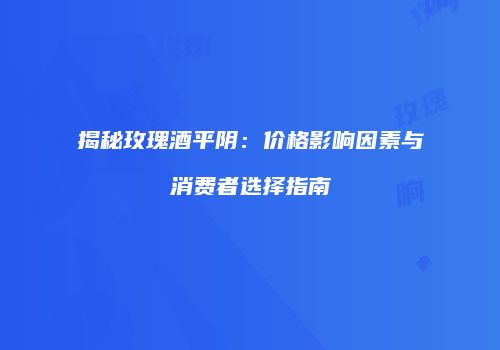 揭秘玫瑰酒平阴：价格影响因素与消费者选择指南