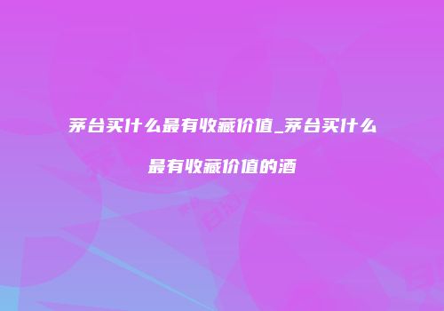 茅台买什么最有收藏价值_茅台买什么最有收藏价值的酒