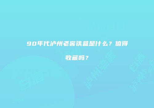 90年代泸州老窖铁盒是什么？值得收藏吗？