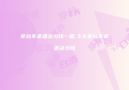 茅台不老酒多少钱一箱,飞天茅台不老酒多少钱