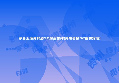茅乡玉液贵宾酒52度多少钱(贵州老窖52度贵宾酒)