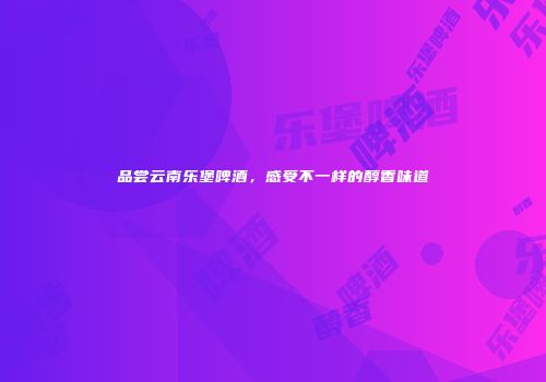 品尝云南乐堡啤酒，感受不一样的醇香味道