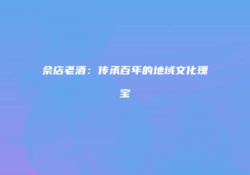 佘店老酒：传承百年的地域文化瑰宝