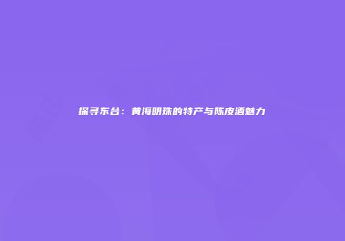 探寻东台：黄海明珠的特产与陈皮酒魅力