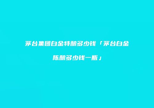 茅台集团白金特酿多少钱「茅台白金陈酿多少钱一瓶」