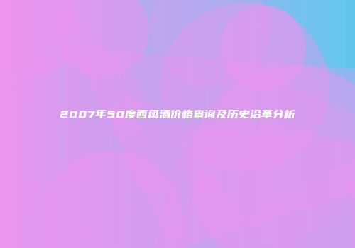 2007年50度西凤酒价格查询及历史沿革分析