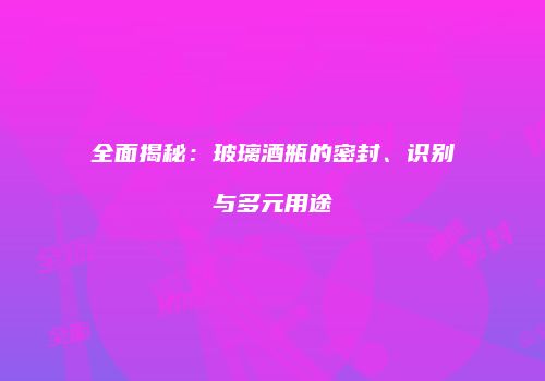 全面揭秘：玻璃酒瓶的密封、识别与多元用途