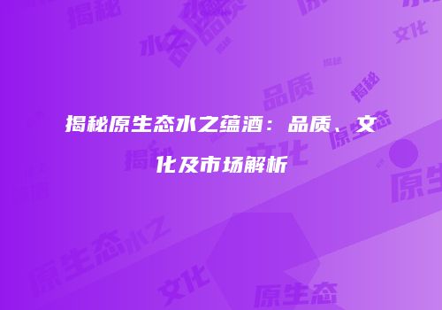 揭秘原生态水之蕴酒：品质、文化及市场解析