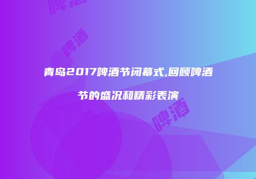 青岛2017啤酒节闭幕式,回顾啤酒节的盛况和精彩表演