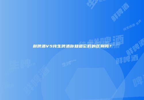 鲜啤酒VS纯生啤酒你知道它们的区别吗？