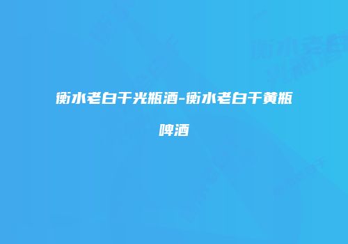 衡水老白干光瓶酒-衡水老白干黄瓶啤酒