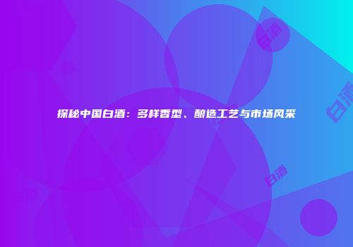 探秘中国白酒：多样香型、酿造工艺与市场风采