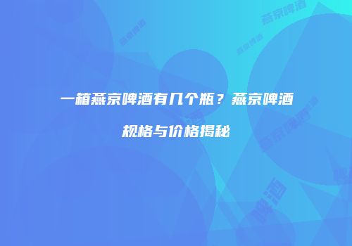一箱燕京啤酒有几个瓶？燕京啤酒规格与价格揭秘