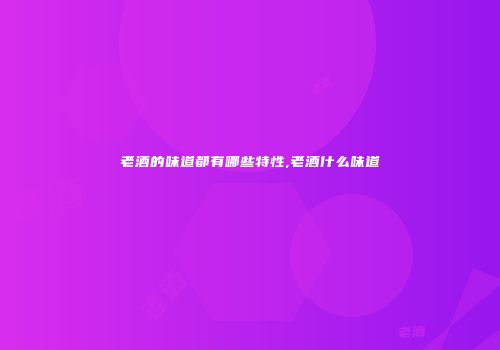 老酒的味道都有哪些特性,老酒什么味道