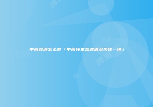 中普啤酒怎么样「中普纯生态啤酒多少钱一罐」