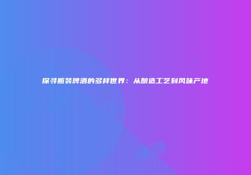 探寻瓶装啤酒的多样世界：从酿造工艺到风味产地