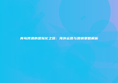 青岛啤酒的国际化之路：海外运营与营销策略解析