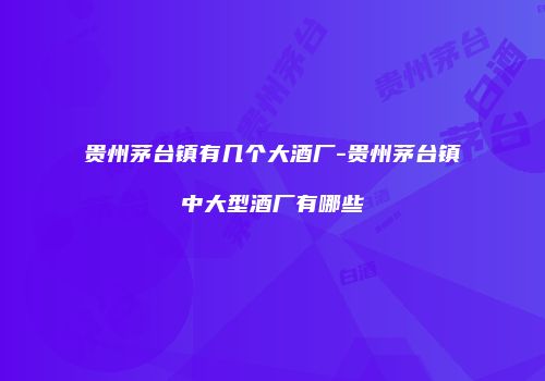 贵州茅台镇有几个大酒厂-贵州茅台镇中大型酒厂有哪些