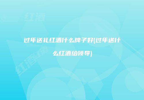 过年送礼红酒什么牌子好(过年送什么红酒给领导)