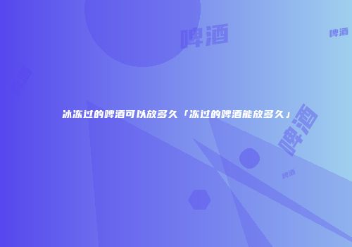 冰冻过的啤酒可以放多久「冻过的啤酒能放多久」