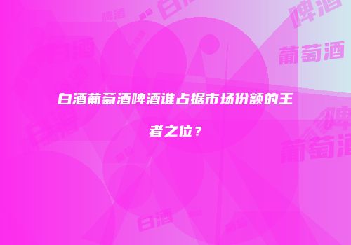 白酒葡萄酒啤酒谁占据市场份额的王者之位？