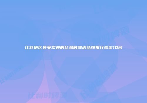 江苏地区最受欢迎的比利时啤酒品牌排行榜前10名