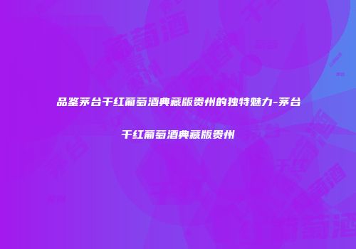 品鉴茅台干红葡萄酒典藏版贵州的独特魅力-茅台干红葡萄酒典藏版贵州