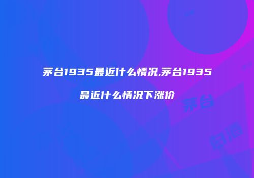 茅台1935最近什么情况,茅台1935最近什么情况下涨价