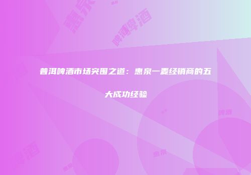 普洱啤酒市场突围之道：惠泉一麦经销商的五大成功经验