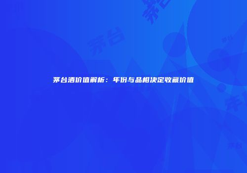 茅台酒价值解析：年份与品相决定收藏价值