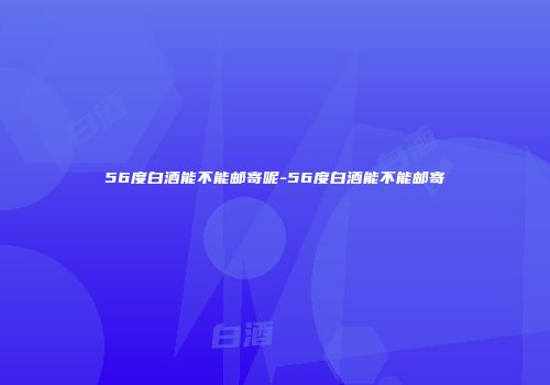 56度白酒能不能邮寄呢-56度白酒能不能邮寄
