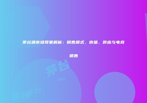 茅台酒市场现象解析：销售模式、市值、供应与电商销售