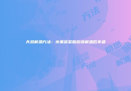 天然解酒方法：水果蔬菜助您缓解酒后不适