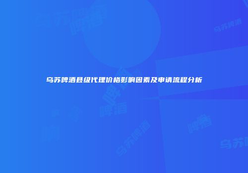 乌苏啤酒县级代理价格影响因素及申请流程分析