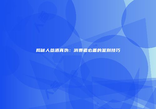 揭秘人参酒真伪：消费者必备的鉴别技巧