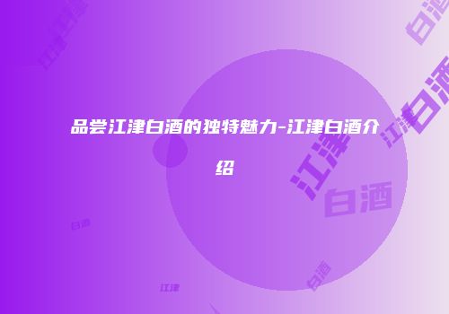 品尝江津白酒的独特魅力-江津白酒介绍
