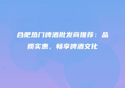 合肥热门啤酒批发商推荐：品质实惠，畅享啤酒文化
