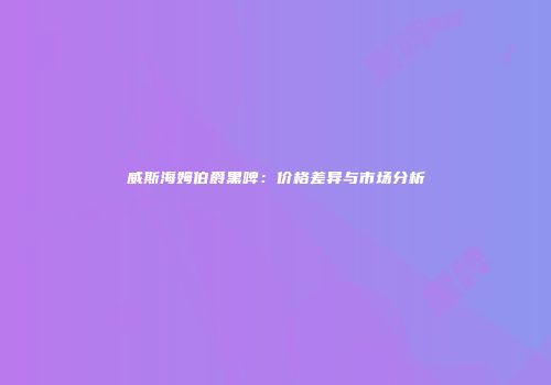 威斯海姆伯爵黑啤：价格差异与市场分析