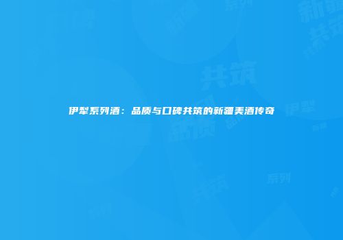 伊犁系列酒：品质与口碑共筑的新疆美酒传奇