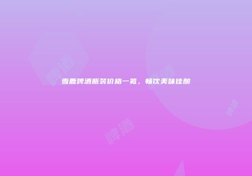 雪鹿啤酒瓶装价格一览，畅饮美味佳酿