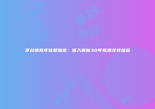 茅台镇陈年佳酿指南：深入解析30年陈酒及其珍品