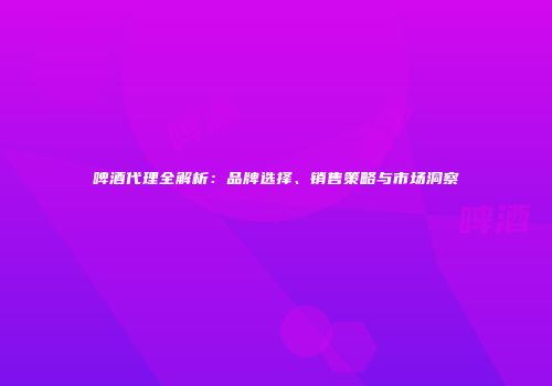 啤酒代理全解析：品牌选择、销售策略与市场洞察