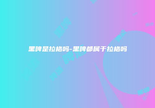 黑啤是拉格吗-黑啤都属于拉格吗