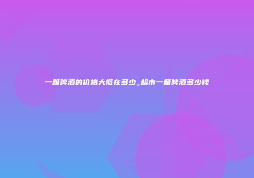 一箱啤酒的价格大概在多少_超市一箱啤酒多少钱