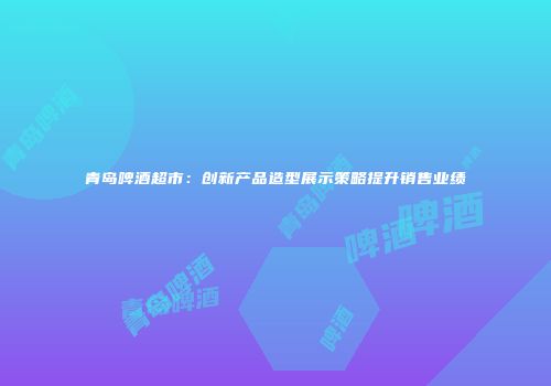 青岛啤酒超市：创新产品造型展示策略提升销售业绩