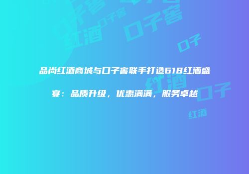 品尚红酒商城与口子窖联手打造618红酒盛宴：品质升级，优惠满满，服务卓越