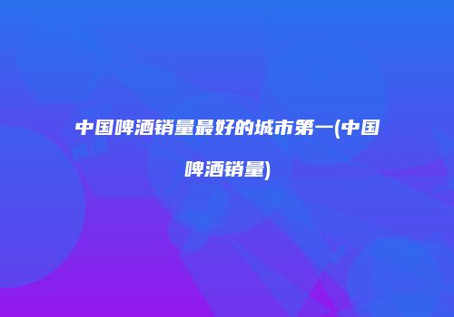 中国啤酒销量最好的城市第一(中国啤酒销量)