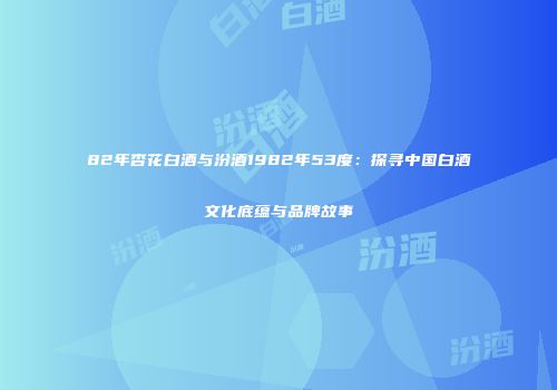 82年杏花白酒与汾酒1982年53度：探寻中国白酒文化底蕴与品牌故事