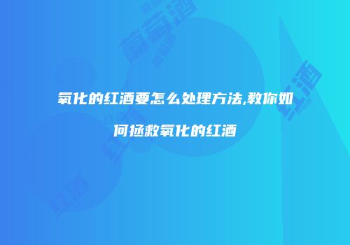 氧化的红酒要怎么处理方法,教你如何拯救氧化的红酒